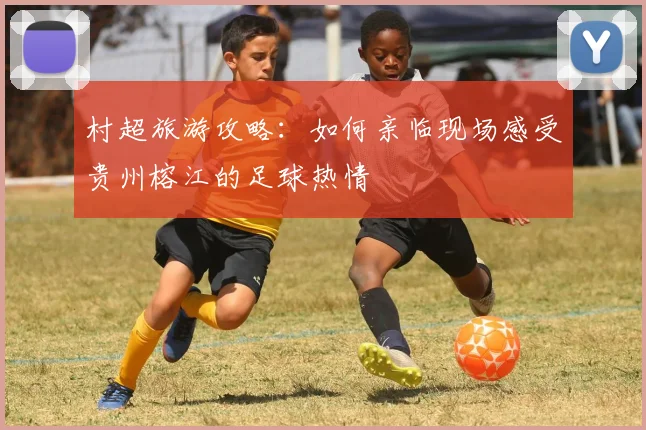 村超旅游攻略：如何亲临现场感受贵州榕江的足球热情