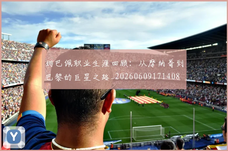 姆巴佩职业生涯回顾:从摩纳哥到巴黎的巨星之路_20260609171408